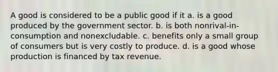 A good is considered to be a public good if it a. is a good produced by the government sector. b. is both nonrival-in-consumption and nonexcludable. c. benefits only a small group of consumers but is very costly to produce. d. is a good whose production is financed by tax revenue.