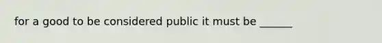 for a good to be considered public it must be ______