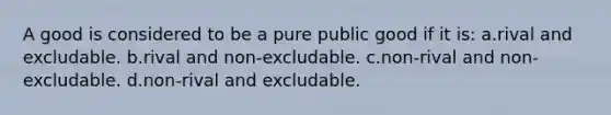 A good is considered to be a pure public good if it is: a.rival and excludable. b.rival and non-excludable. c.non-rival and non-excludable. d.non-rival and excludable.