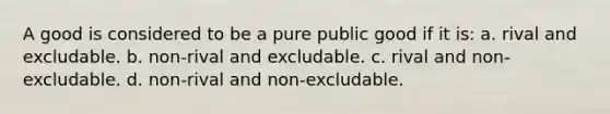 A good is considered to be a pure public good if it is: a. rival and excludable. b. non-rival and excludable. c. rival and non-excludable. d. non-rival and non-excludable.