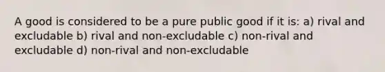 A good is considered to be a pure public good if it is: a) rival and excludable b) rival and non-excludable c) non-rival and excludable d) non-rival and non-excludable