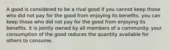 A good is considered to be a rival good if you cannot keep those who did not pay for the good from enjoying its benefits. you can keep those who did not pay for the good from enjoying its benefits. it is jointly owned by all members of a community. your consumption of the good reduces the quantity available for others to consume.