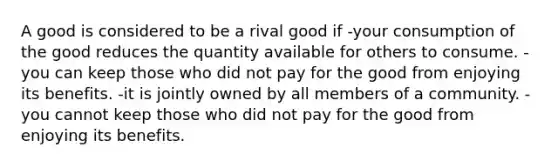 A good is considered to be a rival good if -your consumption of the good reduces the quantity available for others to consume. -you can keep those who did not pay for the good from enjoying its benefits. -it is jointly owned by all members of a community. -you cannot keep those who did not pay for the good from enjoying its benefits.