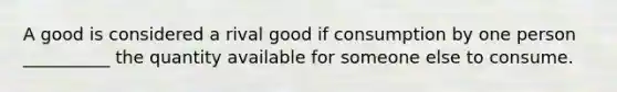 A good is considered a rival good if consumption by one person __________ the quantity available for someone else to consume.