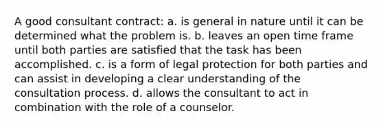 A good consultant contract: a. is general in nature until it can be determined what the problem is. b. leaves an open time frame until both parties are satisfied that the task has been accomplished. c. is a form of legal protection for both parties and can assist in developing a clear understanding of the consultation process. d. allows the consultant to act in combination with the role of a counselor.