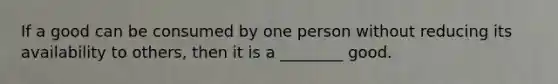 If a good can be consumed by one person without reducing its availability to others, then it is a ________ good.