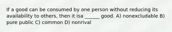 If a good can be consumed by one person without reducing its availability to others, then it isa ______ good. A) nonexcludable B) pure public C) common D) nonrival