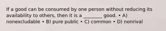 If a good can be consumed by one person without reducing its availability to others, then it is a ________ good. • A) nonexcludable • B) pure public • C) common • D) nonrival