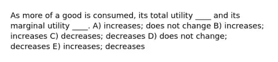 As more of a good is consumed, its total utility ____ and its marginal utility ____. A) increases; does not change B) increases; increases C) decreases; decreases D) does not change; decreases E) increases; decreases