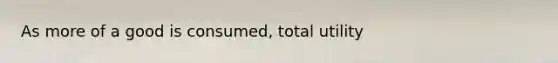 As more of a good is​ consumed, total utility