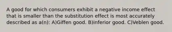 A good for which consumers exhibit a negative income effect that is smaller than the substitution effect is most accurately described as a(n): A)Giffen good. B)inferior good. C)Veblen good.