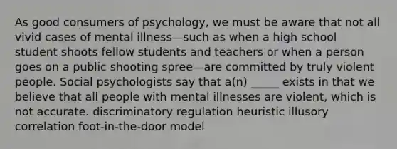 As good consumers of psychology, we must be aware that not all vivid cases of mental illness—such as when a high school student shoots fellow students and teachers or when a person goes on a public shooting spree—are committed by truly violent people. Social psychologists say that a(n) _____ exists in that we believe that all people with mental illnesses are violent, which is not accurate. discriminatory regulation heuristic illusory correlation foot-in-the-door model