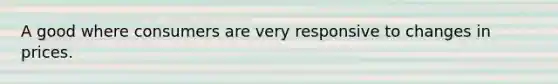 A good where consumers are very responsive to changes in prices.