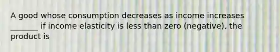 A good whose consumption decreases as income increases _______ if income elasticity is less than zero (negative), the product is