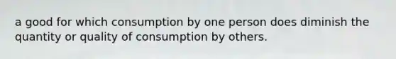 a good for which consumption by one person does diminish the quantity or quality of consumption by others.