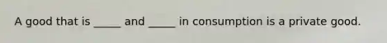 A good that is _____ and _____ in consumption is a private good.