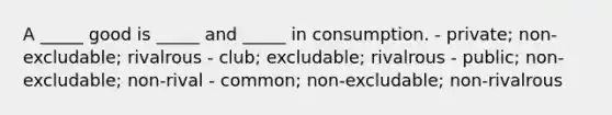 A _____ good is _____ and _____ in consumption. - private; non-excludable; rivalrous - club; excludable; rivalrous - public; non-excludable; non-rival - common; non-excludable; non-rivalrous