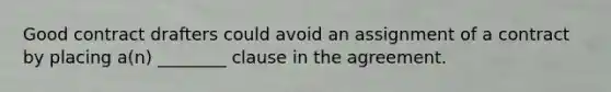 Good contract drafters could avoid an assignment of a contract by placing a(n) ________ clause in the agreement.