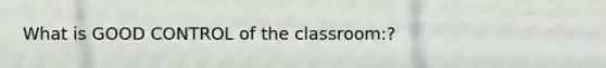 What is GOOD CONTROL of the classroom:?