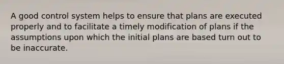 A good control system helps to ensure that plans are executed properly and to facilitate a timely modification of plans if the assumptions upon which the initial plans are based turn out to be inaccurate.