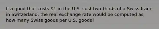 If a good that costs 1 in the U.S. cost two-thirds of a Swiss franc in Switzerland, the real exchange rate would be computed as how many Swiss goods per U.S. goods?