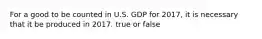 For a good to be counted in U.S. GDP for 2017, it is necessary that it be produced in 2017. true or false