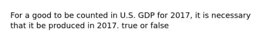 For a good to be counted in U.S. GDP for 2017, it is necessary that it be produced in 2017. true or false