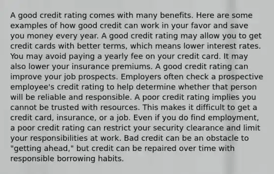 A good credit rating comes with many benefits. Here are some examples of how good credit can work in your favor and save you money every year. A good credit rating may allow you to get credit cards with better terms, which means lower interest rates. You may avoid paying a yearly fee on your credit card. It may also lower your insurance premiums. A good credit rating can improve your job prospects. Employers often check a prospective employee's credit rating to help determine whether that person will be reliable and responsible. A poor credit rating implies you cannot be trusted with resources. This makes it difficult to get a credit card, insurance, or a job. Even if you do find employment, a poor credit rating can restrict your security clearance and limit your responsibilities at work. Bad credit can be an obstacle to "getting ahead," but credit can be repaired over time with responsible borrowing habits.