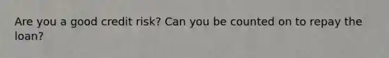 Are you a good credit risk? Can you be counted on to repay the loan?