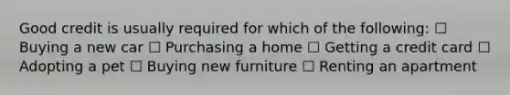 Good credit is usually required for which of the following: ☐ Buying a new car ☐ Purchasing a home ☐ Getting a credit card ☐ Adopting a pet ☐ Buying new furniture ☐ Renting an apartment