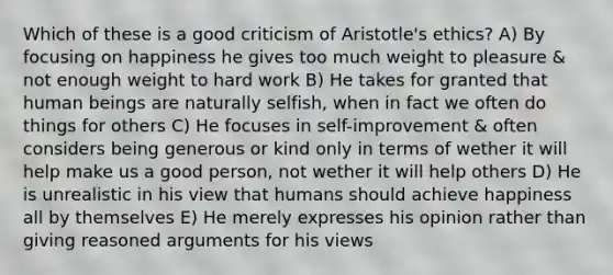 Which of these is a good criticism of Aristotle's ethics? A) By focusing on happiness he gives too much weight to pleasure & not enough weight to hard work B) He takes for granted that human beings are naturally selfish, when in fact we often do things for others C) He focuses in self-improvement & often considers being generous or kind only in terms of wether it will help make us a good person, not wether it will help others D) He is unrealistic in his view that humans should achieve happiness all by themselves E) He merely expresses his opinion rather than giving reasoned arguments for his views