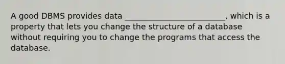 A good DBMS provides data _________________________, which is a property that lets you change the structure of a database without requiring you to change the programs that access the database.