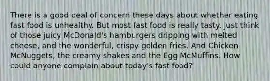 There is a good deal of concern these days about whether eating fast food is unhealthy. But most fast food is really tasty. Just think of those juicy McDonald's hamburgers dripping with melted cheese, and the wonderful, crispy golden fries. And Chicken McNuggets, the creamy shakes and the Egg McMuffins. How could anyone complain about today's fast food?