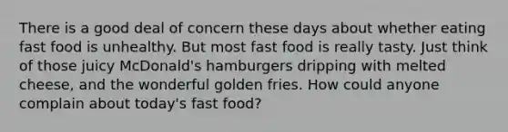 There is a good deal of concern these days about whether eating fast food is unhealthy. But most fast food is really tasty. Just think of those juicy McDonald's hamburgers dripping with melted cheese, and the wonderful golden fries. How could anyone complain about today's fast food?