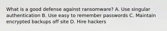 What is a good defense against ransomware? A. Use singular authentication B. Use easy to remember passwords C. Maintain encrypted backups off site D. Hire hackers