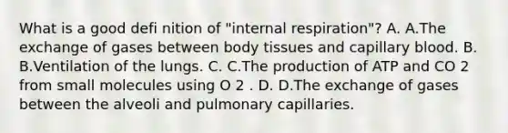 What is a good defi nition of "internal respiration"? A. A.The exchange of gases between body tissues and capillary blood. B. B.Ventilation of the lungs. C. C.The production of ATP and CO 2 from small molecules using O 2 . D. D.The exchange of gases between the alveoli and pulmonary capillaries.