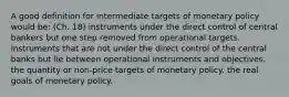 A good definition for intermediate targets of monetary policy would be: (Ch. 18) instruments under the direct control of central bankers but one step removed from operational targets. instruments that are not under the direct control of the central banks but lie between operational instruments and objectives. the quantity or non-price targets of monetary policy. the real goals of monetary policy.