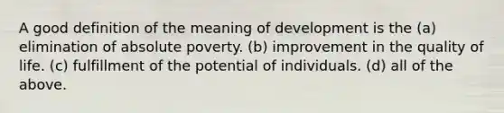 A good definition of the meaning of development is the (a) elimination of absolute poverty. (b) improvement in the quality of life. (c) fulfillment of the potential of individuals. (d) all of the above.