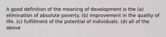 A good definition of the meaning of development is the (a) elimination of absolute poverty. (b) improvement in the quality of life. (c) fulfillment of the potential of individuals. (d) all of the above