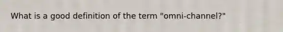 What is a good definition of the term "omni-channel?"