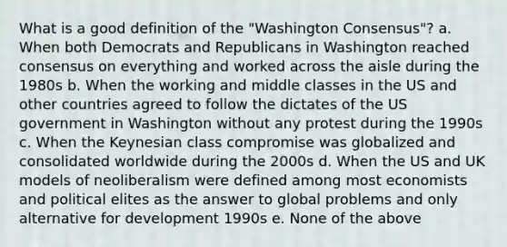 What is a good definition of the "Washington Consensus"? a. When both Democrats and Republicans in Washington reached consensus on everything and worked across the aisle during the 1980s b. When the working and middle classes in the US and other countries agreed to follow the dictates of the US government in Washington without any protest during the 1990s c. When the Keynesian class compromise was globalized and consolidated worldwide during the 2000s d. When the US and UK models of neoliberalism were defined among most economists and political elites as the answer to global problems and only alternative for development 1990s e. None of the above