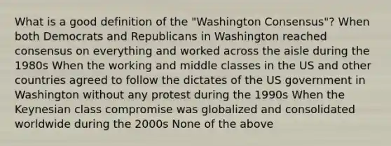 What is a good definition of the "Washington Consensus"? When both Democrats and Republicans in Washington reached consensus on everything and worked across the aisle during the 1980s When the working and middle classes in the US and other countries agreed to follow the dictates of the US government in Washington without any protest during the 1990s When the Keynesian class compromise was globalized and consolidated worldwide during the 2000s None of the above