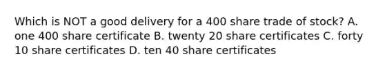 Which is NOT a good delivery for a 400 share trade of stock? A. one 400 share certificate B. twenty 20 share certificates C. forty 10 share certificates D. ten 40 share certificates