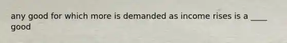 any good for which more is demanded as income rises is a ____ good