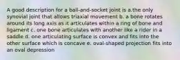 A good description for a ball-and-socket joint is a.the only synovial joint that allows triaxial movement b. a bone rotates around its long axis as it articulates within a ring of bone and ligament c. one bone articulates with another like a rider in a saddle d. one articulating surface is convex and fits into the other surface which is concave e. oval-shaped projection fits into an oval depression