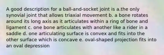 A good description for a ball-and-socket joint is a.the only synovial joint that allows triaxial movement b. a bone rotates around its long axis as it articulates within a ring of bone and ligament c. one bone articulates with another like a rider in a saddle d. one articulating surface is convex and fits into the other surface which is concave e. oval-shaped projection fits into an oval depression