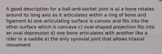 A good description for a ball-and-socket joint is a) a bone rotates around its long axis as it articulates within a ring of bone and ligament b) one articulating surface is convex and fits into the other surface which is concave c) oval-shaped projection fits into an oval depression d) one bone articulates with another like a rider in a saddle e) the only synovial joint that allows triaxial movement