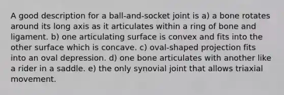 A good description for a ball-and-socket joint is a) a bone rotates around its long axis as it articulates within a ring of bone and ligament. b) one articulating surface is convex and fits into the other surface which is concave. c) oval-shaped projection fits into an oval depression. d) one bone articulates with another like a rider in a saddle. e) the only synovial joint that allows triaxial movement.