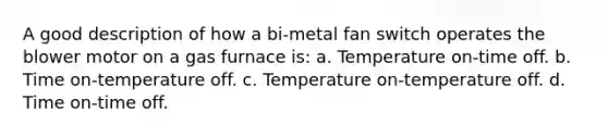 A good description of how a bi-metal fan switch operates the blower motor on a gas furnace is: a. Temperature on-time off. b. Time on-temperature off. c. Temperature on-temperature off. d. Time on-time off.