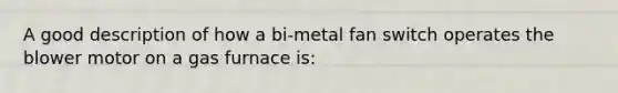 A good description of how a bi-metal fan switch operates the blower motor on a gas furnace is: